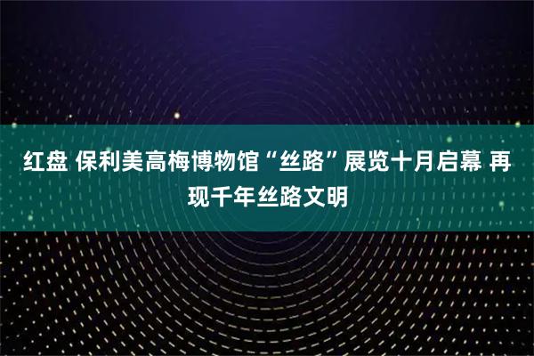 红盘 保利美高梅博物馆“丝路”展览十月启幕 再现千年丝路文明