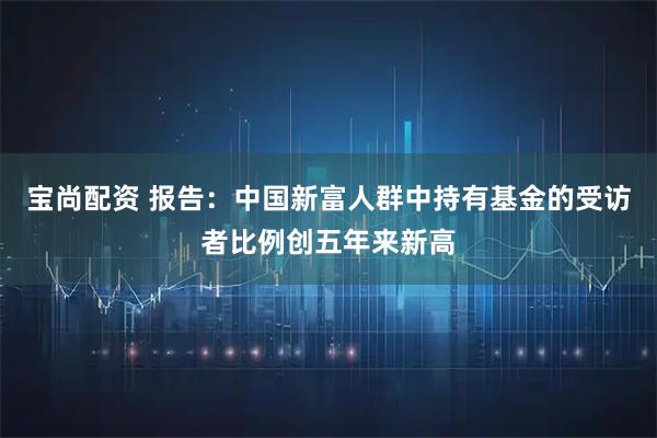 宝尚配资 报告：中国新富人群中持有基金的受访者比例创五年来新高
