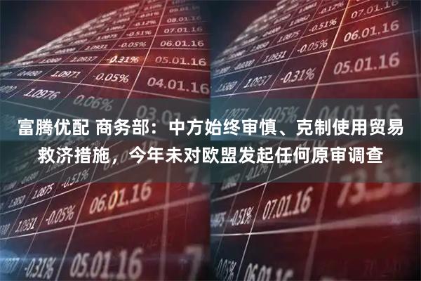 富腾优配 商务部：中方始终审慎、克制使用贸易救济措施，今年未对欧盟发起任何原审调查