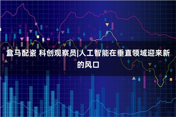 盒马配资 科创观察员|人工智能在垂直领域迎来新的风口