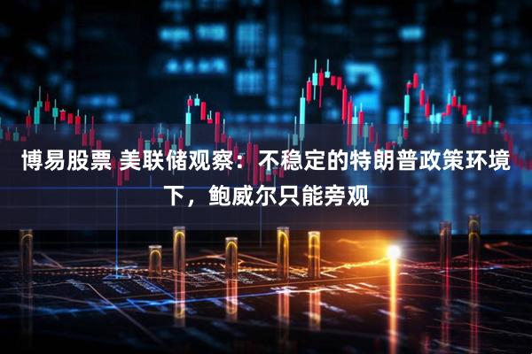 博易股票 美联储观察：不稳定的特朗普政策环境下，鲍威尔只能旁观