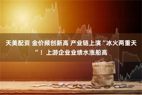 天美配资 金价频创新高 产业链上演“冰火两重天”！上游企业业绩水涨船高