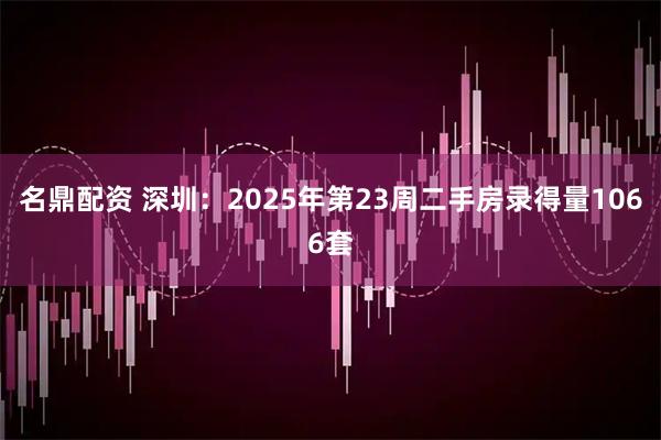 名鼎配资 深圳：2025年第23周二手房录得量1066套