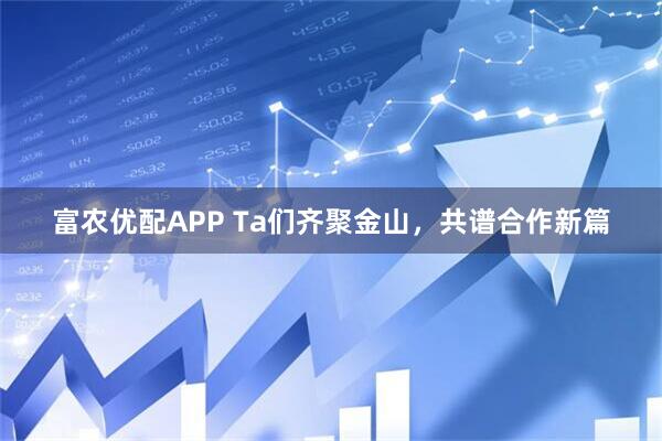 富农优配APP Ta们齐聚金山，共谱合作新篇