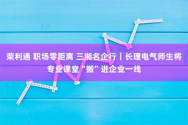 荣利通 职场零距离 三湘名企行｜长理电气师生将专业课堂“搬”进企业一线