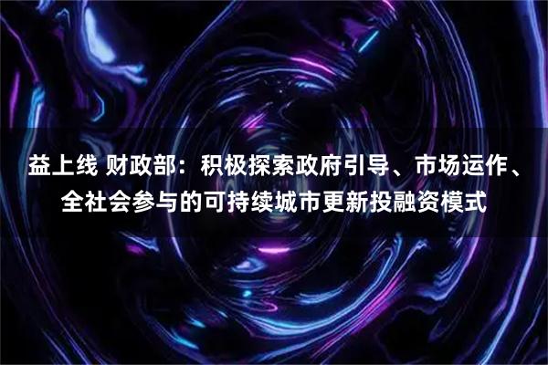 益上线 财政部：积极探索政府引导、市场运作、全社会参与的可持续城市更新投融资模式