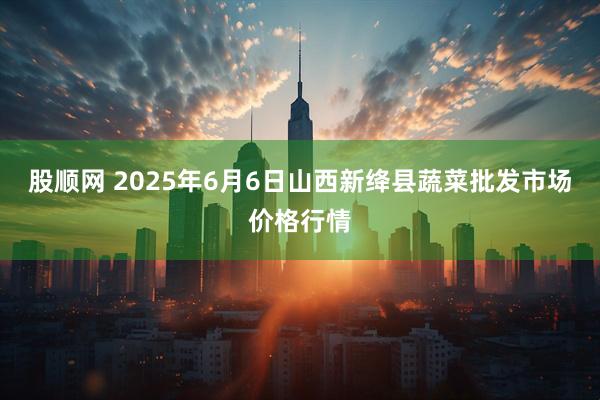 股顺网 2025年6月6日山西新绛县蔬菜批发市场价格行情