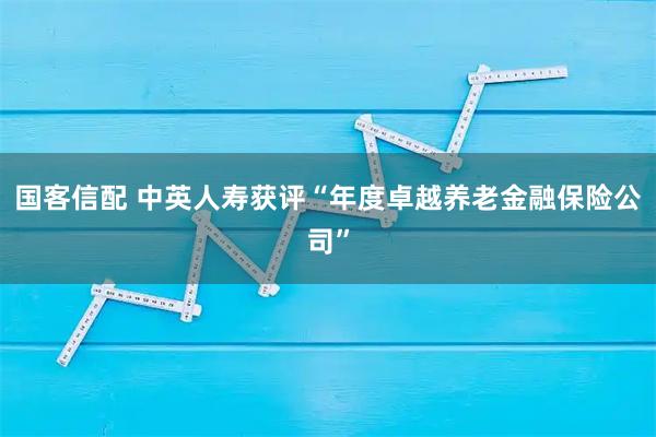 国客信配 中英人寿获评“年度卓越养老金融保险公司”