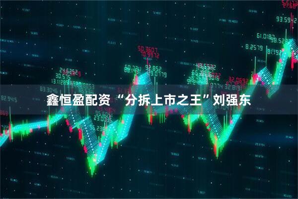 鑫恒盈配资 “分拆上市之王”刘强东