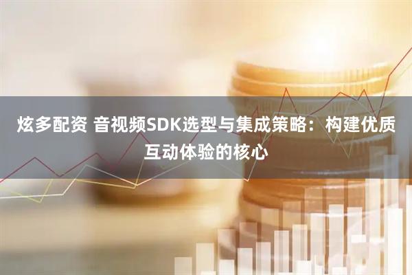 炫多配资 音视频SDK选型与集成策略：构建优质互动体验的核心