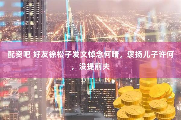 配资吧 好友徐松子发文悼念何晴，褒扬儿子许何，没提前夫