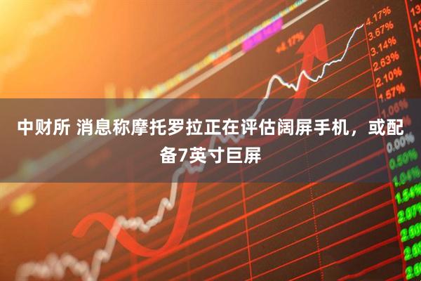 中财所 消息称摩托罗拉正在评估阔屏手机，或配备7英寸巨屏