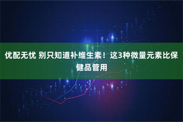 优配无忧 别只知道补维生素！这3种微量元素比保健品管用